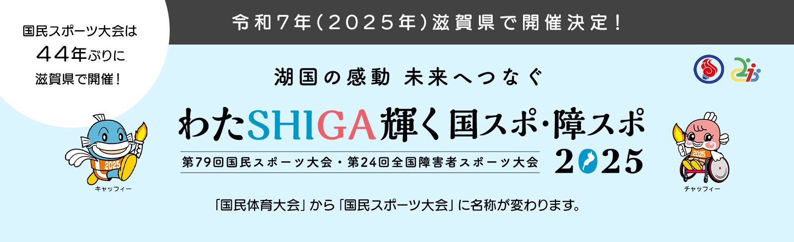 令和7年(2025年)滋賀県で開催決定！ 国民スポーツ大会は44年ぶりに滋賀県で開催！ 湖国の感動 未来へつなぐ わたSHIGA輝く国スポ・障スポ 2025 第79回国民スポーツ大会・第24回全国障害者スポーツ大会 「国民体育大会」から「国民スポーツ大会」に名称が変わります。