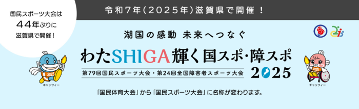 令和7年(2025年)滋賀県で開催決定！ 国民スポーツ大会は44年ぶりに滋賀県で開催！ 湖国の感動 未来へつなぐ わたSHIGA輝く国スポ・障スポ 2025 第79回国民スポーツ大会・第24回全国障害者スポーツ大会 「国民体育大会」から「国民スポーツ大会」に名称が変わります。